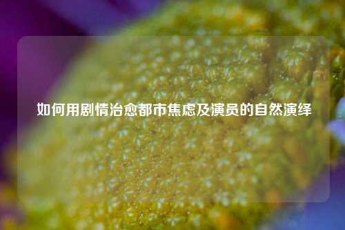  如何用剧情治愈都市焦虑及演员的自然演绎