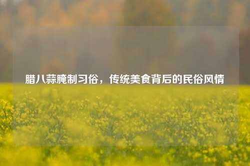 腊八蒜腌制习俗，传统美食背后的民俗风情